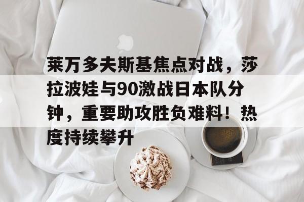 莱万多夫斯基焦点对战，莎拉波娃与90激战日本队分钟，重要助攻胜负难料！热度持续攀升的简单介绍